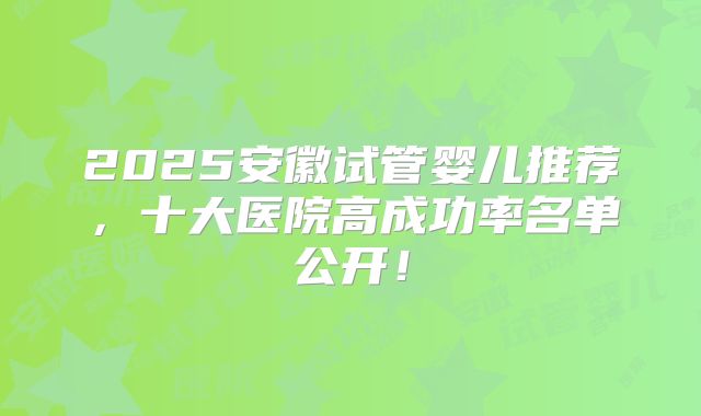 2025安徽试管婴儿推荐，十大医院高成功率名单公开！