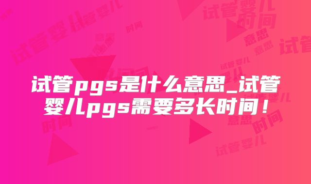 试管pgs是什么意思_试管婴儿pgs需要多长时间!