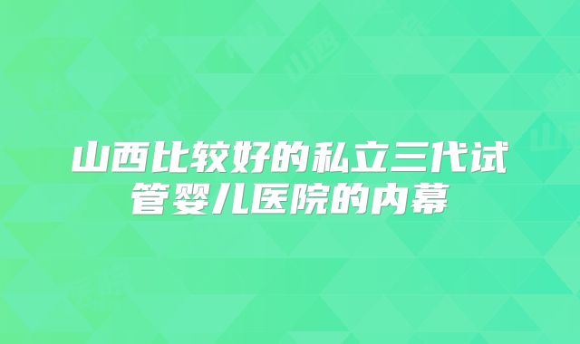 山西比较好的私立三代试管婴儿医院的内幕