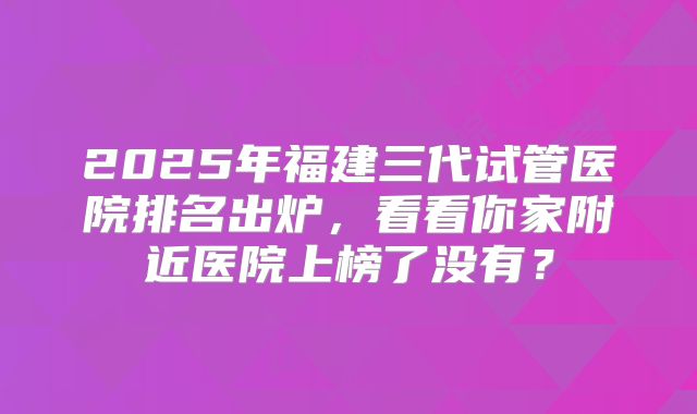 2025年福建三代试管医院排名出炉,看看你家附近医院上榜了没有?