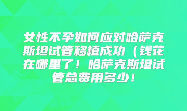 女性不孕如何应对哈萨克斯坦试管移植成功（钱花在哪里了！哈萨克斯坦试管总费用多少！