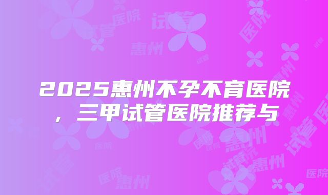 2025惠州不孕不育医院,三甲试管医院推荐与