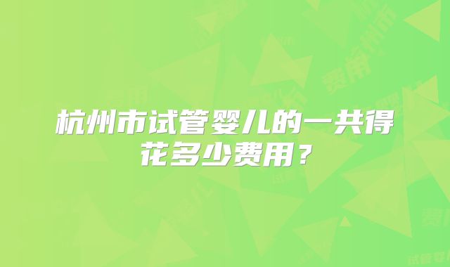 杭州市试管婴儿的一共得花多少费用？
