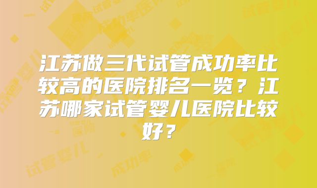 江苏做三代试管成功率比较高的医院排名一览？江苏哪家试管婴儿医院比较好？