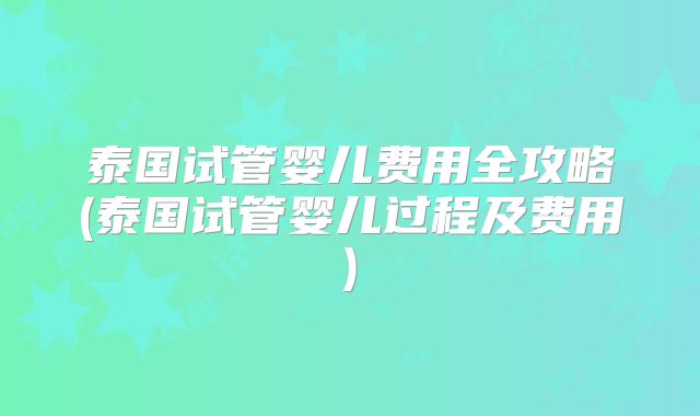 泰国试管婴儿费用全攻略(泰国试管婴儿过程及费用)