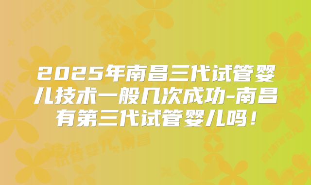2025年南昌三代试管婴儿技术一般几次成功-南昌有第三代试管婴儿吗！