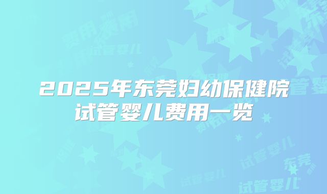 2025年东莞妇幼保健院试管婴儿费用一览