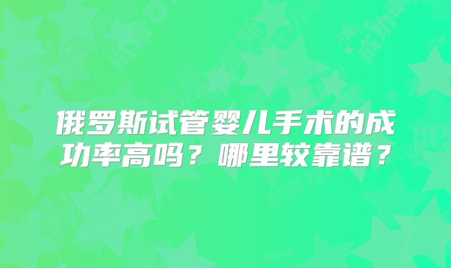 俄罗斯试管婴儿手术的成功率高吗？哪里较靠谱？