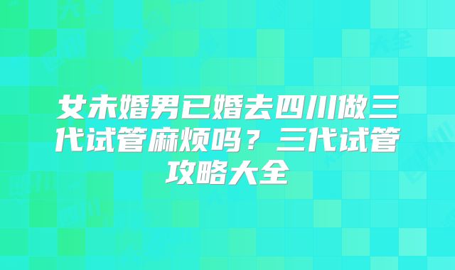 女未婚男已婚去四川做三代试管麻烦吗？三代试管攻略大全