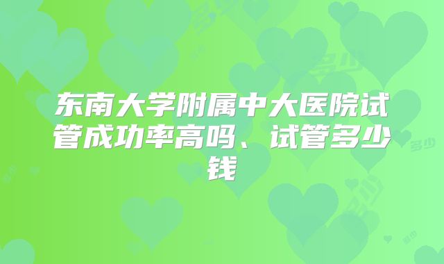 东南大学附属中大医院试管成功率高吗、试管多少钱