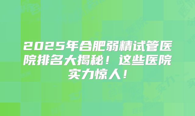 2025年合肥弱精试管医院排名大揭秘！这些医院实力惊人！