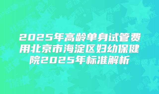 2025年高龄单身试管费用北京市海淀区妇幼保健院2025年标准解析