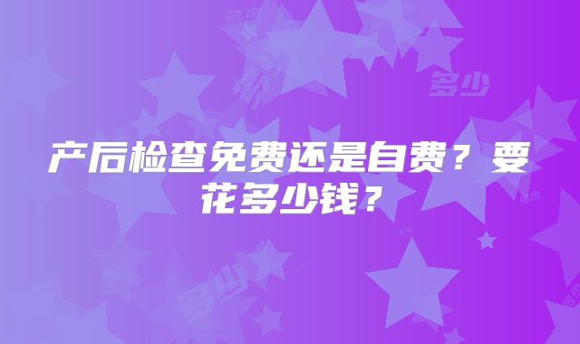产后检查免费还是自费?要花多少钱?