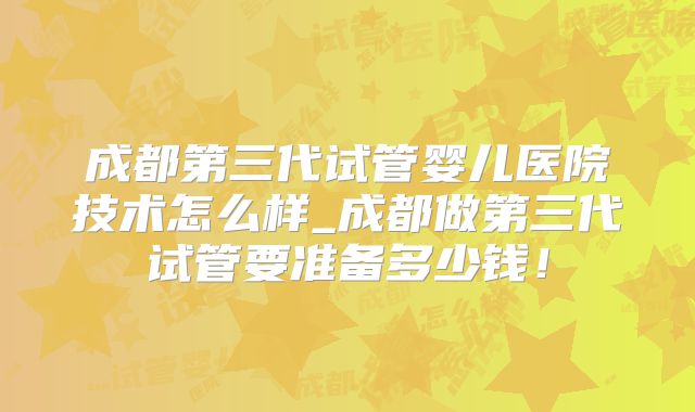 成都第三代试管婴儿医院技术怎么样_成都做第三代试管要准备多少钱！