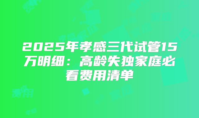 2025年孝感三代试管15万明细：高龄失独家庭必看费用清单