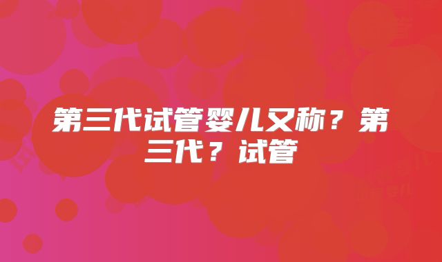 第三代试管婴儿又称？第三代？试管