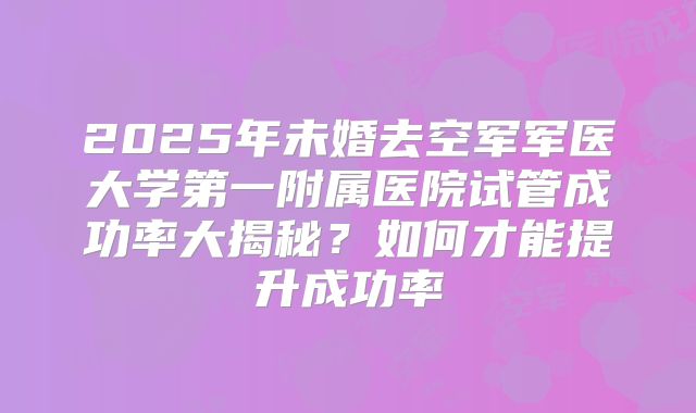 2025年未婚去空军军医大学第一附属医院试管成功率大揭秘?如何才能提升成功率