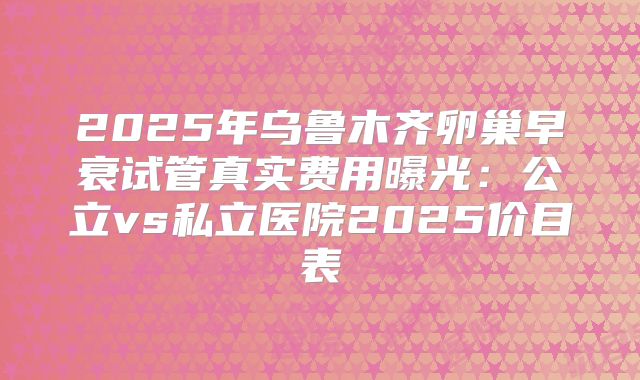 2025年乌鲁木齐卵巢早衰试管真实费用曝光：公立vs私立医院2025价目表