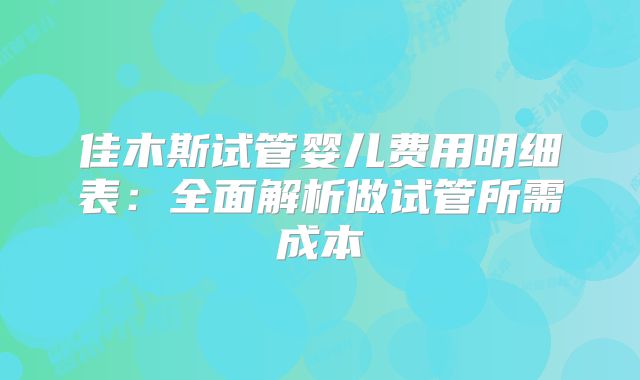 佳木斯试管婴儿费用明细表：全面解析做试管所需成本