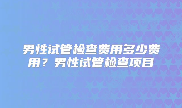 男性试管检查费用多少费用？男性试管检查项目
