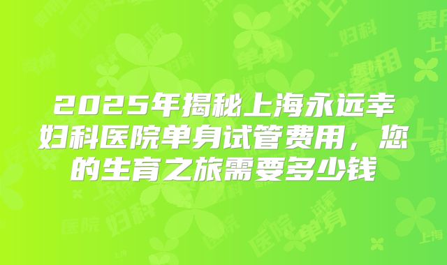 2025年揭秘上海永远幸妇科医院单身试管费用,您的生育之旅需要多少钱