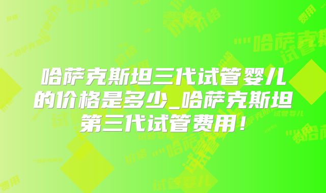 哈萨克斯坦三代试管婴儿的价格是多少_哈萨克斯坦第三代试管费用！