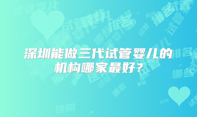 深圳能做三代试管婴儿的机构哪家最好？