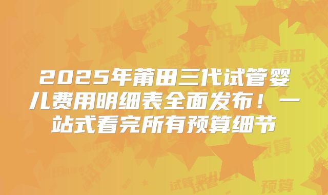 2025年莆田三代试管婴儿费用明细表全面发布！一站式看完所有预算细节