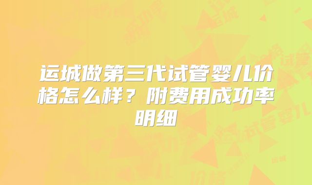 运城做第三代试管婴儿价格怎么样？附费用成功率明细
