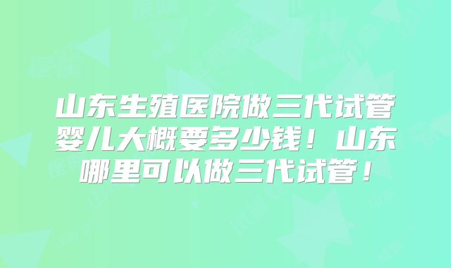 山东生殖医院做三代试管婴儿大概要多少钱！山东哪里可以做三代试管！