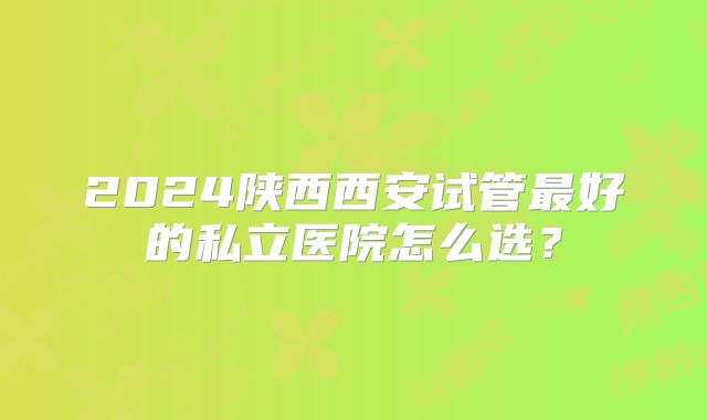 2024陕西西安试管最好的私立医院怎么选？