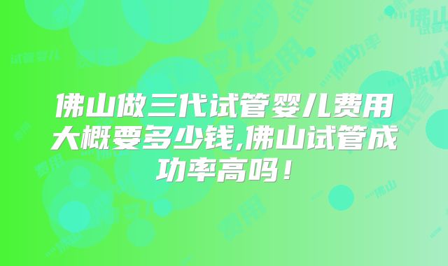 佛山做三代试管婴儿费用大概要多少钱,佛山试管成功率高吗!