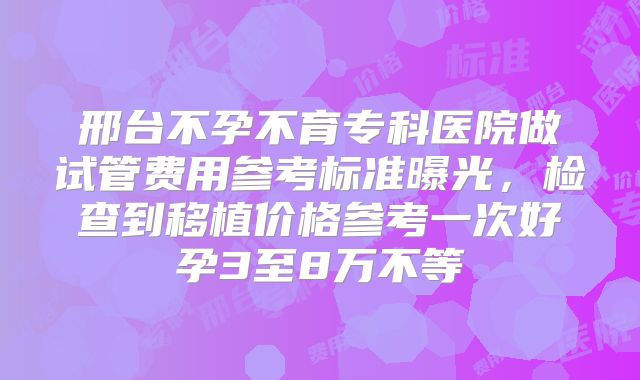 邢台不孕不育专科医院做试管费用参考标准曝光,检查到移植价格参考一次好孕3至8万不等