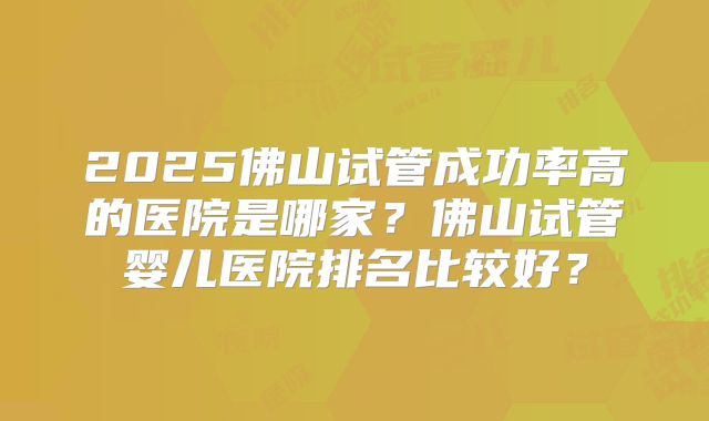 2025佛山试管成功率高的医院是哪家?佛山试管婴儿医院排名比较好?