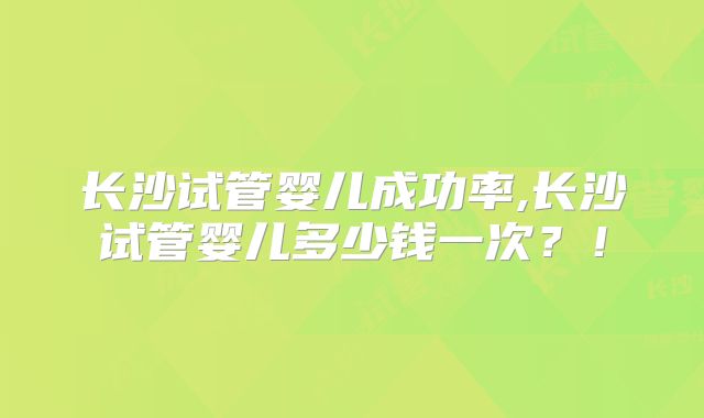 长沙试管婴儿成功率,长沙试管婴儿多少钱一次？！