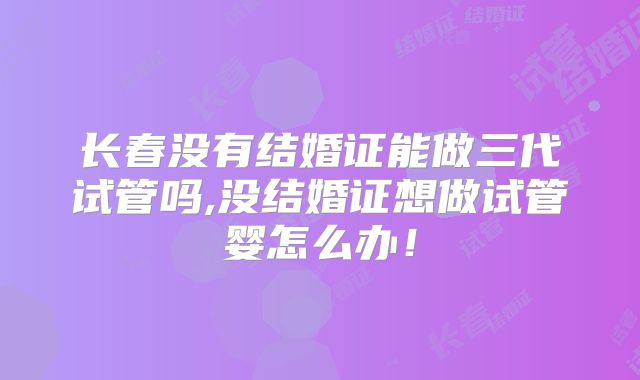 长春没有结婚证能做三代试管吗,没结婚证想做试管婴怎么办！