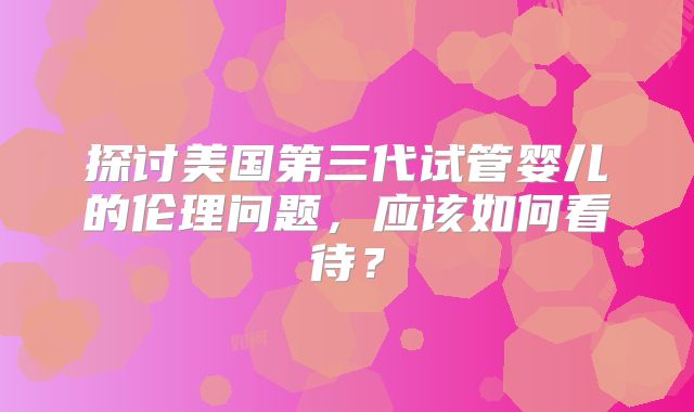 探讨美国第三代试管婴儿的伦理问题，应该如何看待？