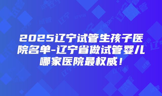 2025辽宁试管生孩子医院名单-辽宁省做试管婴儿哪家医院最权威！