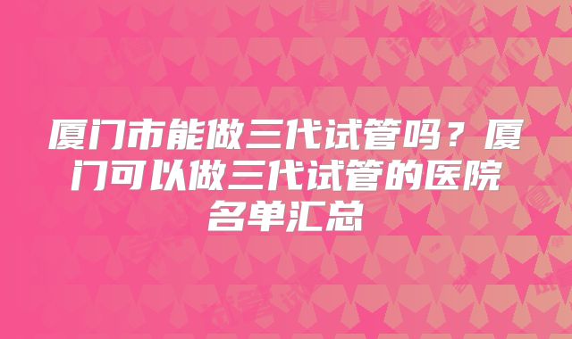 厦门市能做三代试管吗？厦门可以做三代试管的医院名单汇总