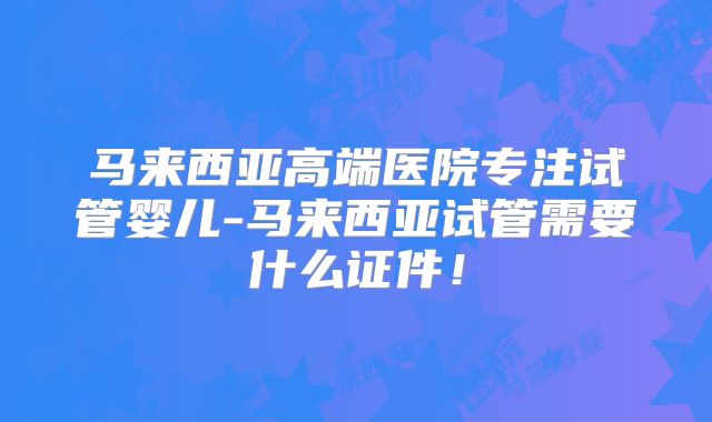 马来西亚高端医院专注试管婴儿-马来西亚试管需要什么证件！
