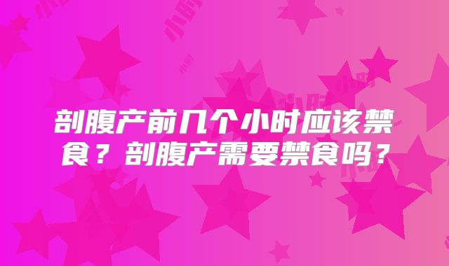 剖腹产前几个小时应该禁食？剖腹产需要禁食吗？