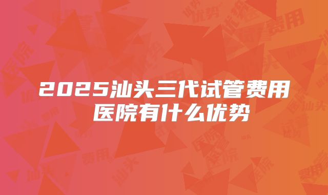 2025汕头三代试管费用 医院有什么优势