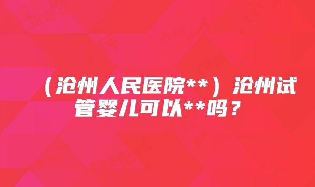 (沧州人民医院**)沧州试管婴儿可以**吗?