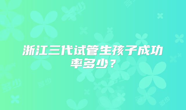 浙江三代试管生孩子成功率多少?