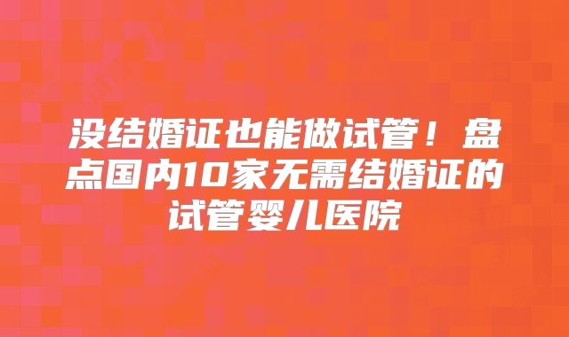 没结婚证也能做试管!盘点国内10家无需结婚证的试管婴儿医院
