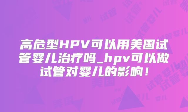 高危型HPV可以用美国试管婴儿治疗吗_hpv可以做试管对婴儿的影响!