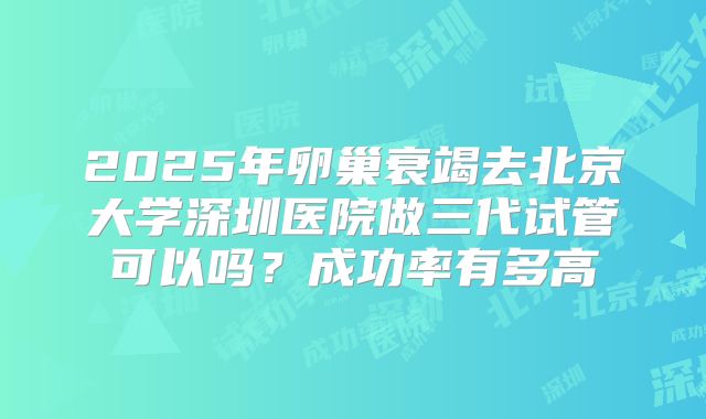2025年卵巢衰竭去北京大学深圳医院做三代试管可以吗?成功率有多高