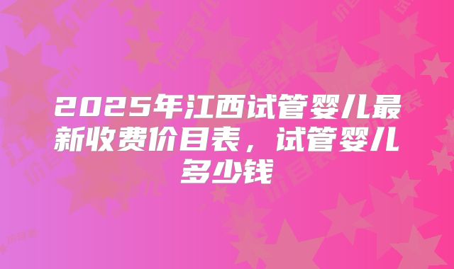 2025年江西试管婴儿最新收费价目表,试管婴儿多少钱