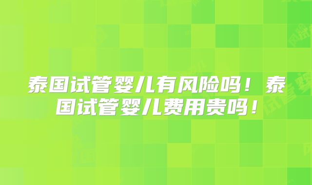 泰国试管婴儿有风险吗！泰国试管婴儿费用贵吗！