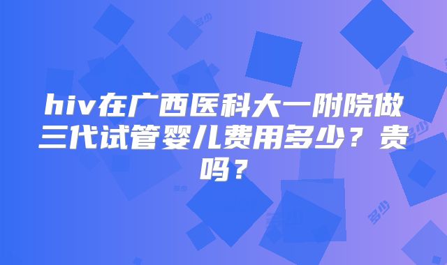 hiv在广西医科大一附院做三代试管婴儿费用多少?贵吗?